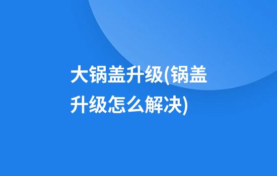 大锅盖升级(锅盖升级怎么解决)