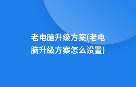 老电脑升级方案(老电脑升级方案怎么设置)