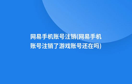 网易手机账号注销(网易手机账号注销了游戏账号还在吗)